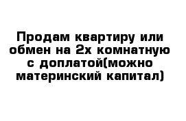 Продам квартиру или обмен на 2х комнатную с доплатой(можно материнский капитал)